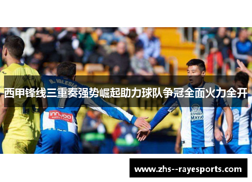 西甲锋线三重奏强势崛起助力球队争冠全面火力全开