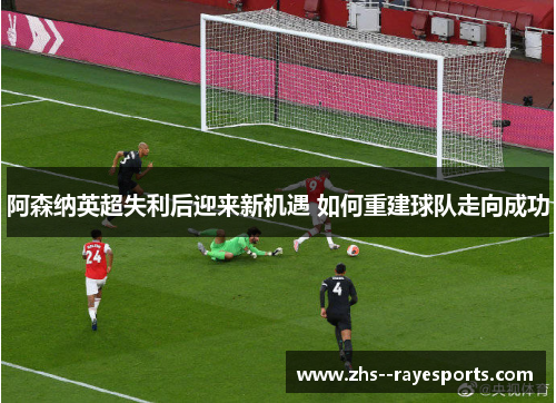 阿森纳英超失利后迎来新机遇 如何重建球队走向成功