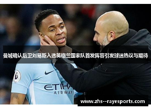 曼城确认后卫刘易斯入选英格兰国家队首发阵容引发球迷热议与期待 曼城确认后卫刘易斯入选英格兰国家队首发阵容引发球迷热议与期待