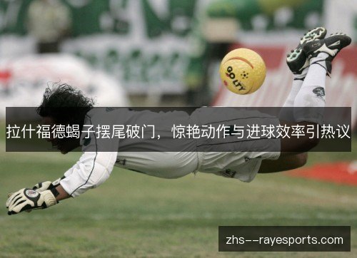 拉什福德蝎子摆尾破门,惊艳动作与进球效率引热议 拉什福德蝎子摆尾破门,惊艳动作与进球效率引热议